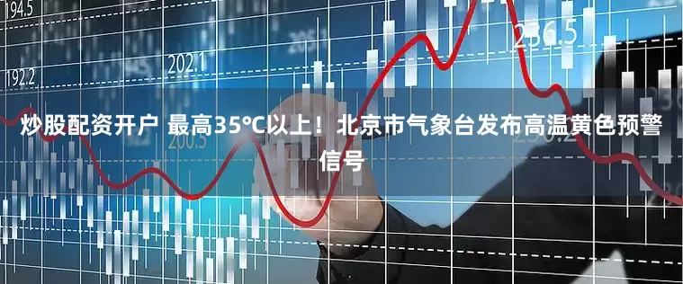 炒股配资开户 最高35℃以上！北京市气象台发布高温黄色预警信号