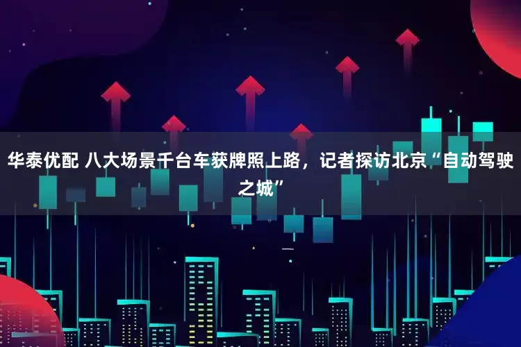 华泰优配 八大场景千台车获牌照上路，记者探访北京“自动驾驶之城”