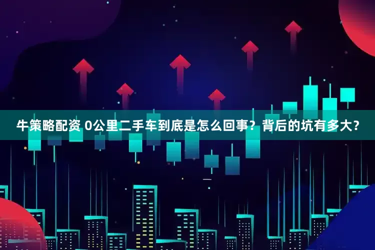 牛策略配资 0公里二手车到底是怎么回事？背后的坑有多大？
