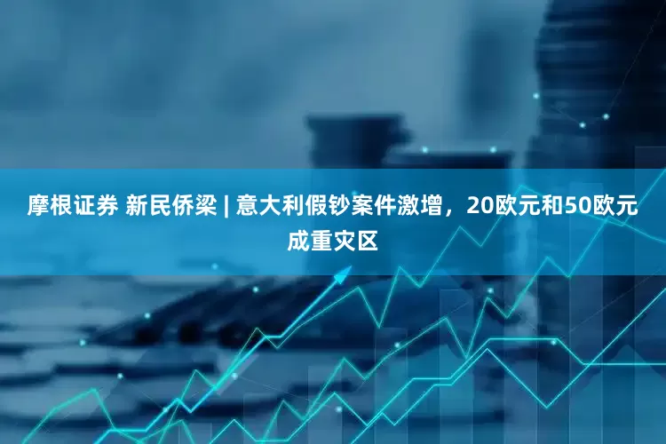 摩根证券 新民侨梁 | 意大利假钞案件激增，20欧元和50欧元成重灾区