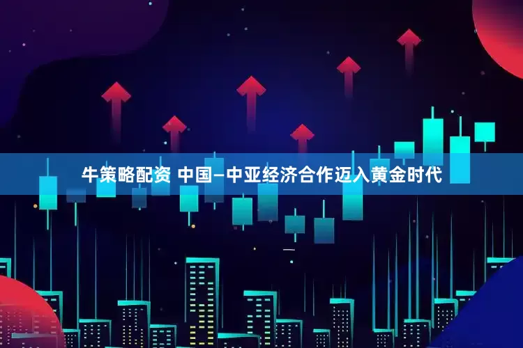 牛策略配资 中国—中亚经济合作迈入黄金时代