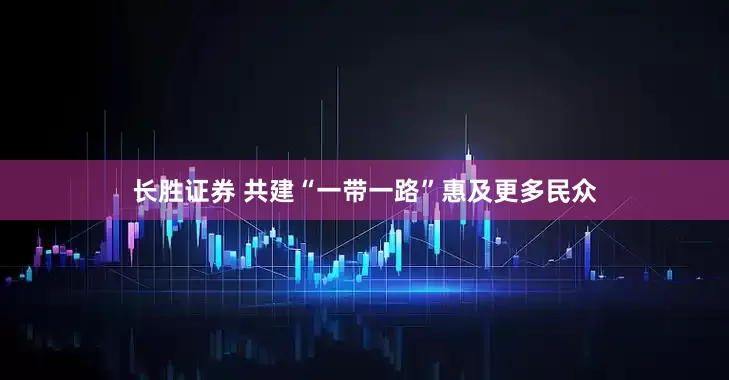 长胜证券 共建“一带一路”惠及更多民众