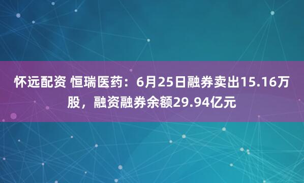 怀远配资 恒瑞医药：6月25日融券卖出15.16万股，融资融券余额29.94亿元