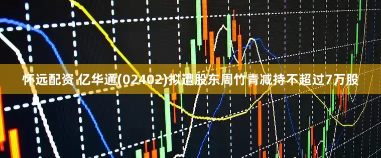 怀远配资 亿华通(02402)拟遭股东周竹青减持不超过7万股