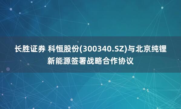 长胜证券 科恒股份(300340.SZ)与北京纯锂新能源签署战略合作协议