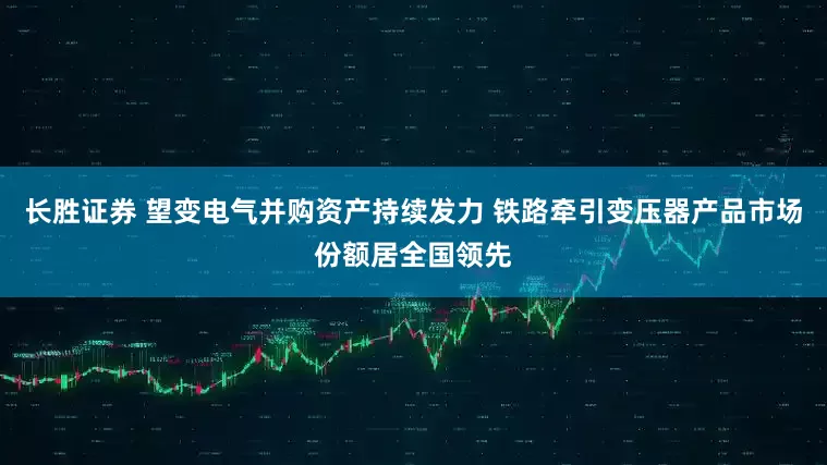 长胜证券 望变电气并购资产持续发力 铁路牵引变压器产品市场份额居全国领先