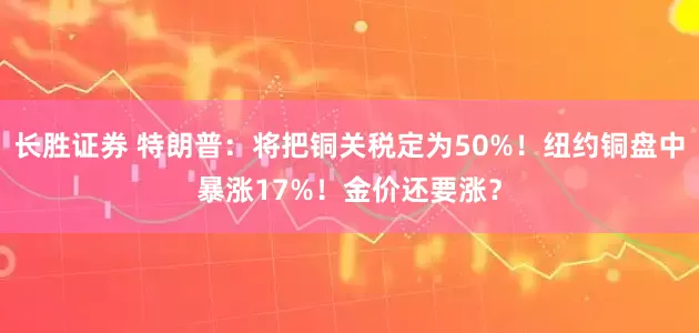长胜证券 特朗普：将把铜关税定为50%！纽约铜盘中暴涨17%！金价还要涨？