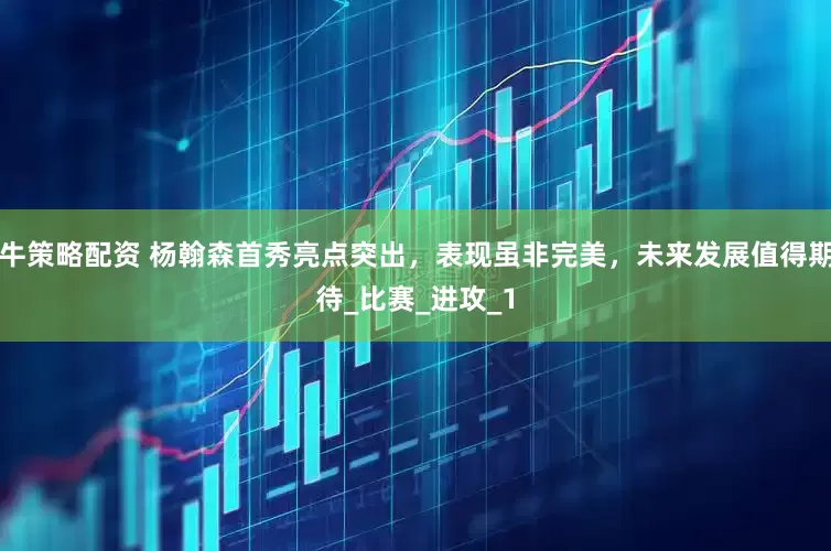 牛策略配资 杨翰森首秀亮点突出，表现虽非完美，未来发展值得期待_比赛_进攻_1