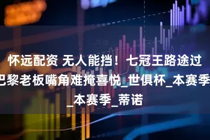 怀远配资 无人能挡！七冠王路途过半，巴黎老板嘴角难掩喜悦_世俱杯_本赛季_蒂诺