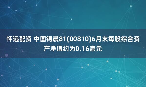 怀远配资 中国铸晨81(00810)6月末每股综合资产净值约为0.16港元