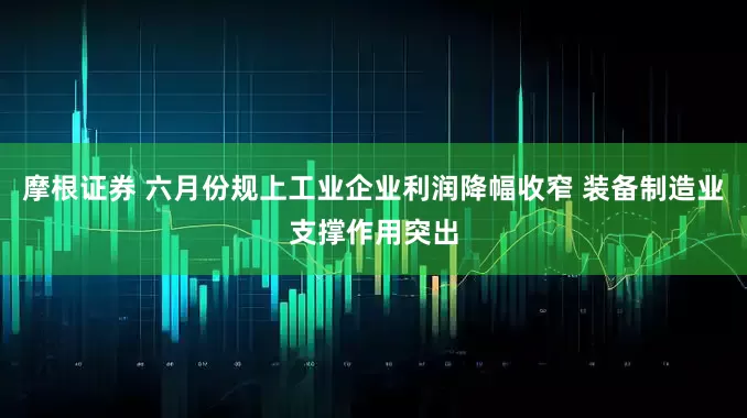 摩根证券 六月份规上工业企业利润降幅收窄 装备制造业支撑作用突出