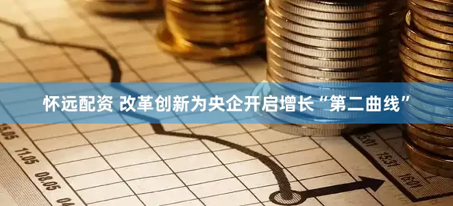 怀远配资 改革创新为央企开启增长“第二曲线”