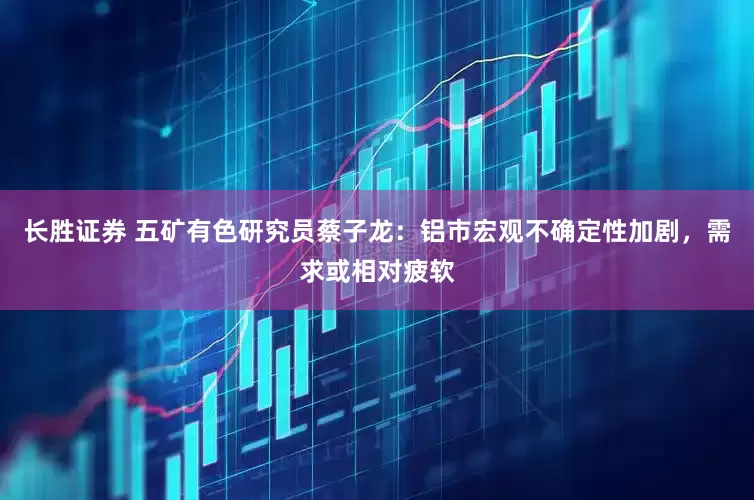 长胜证券 五矿有色研究员蔡子龙：铝市宏观不确定性加剧，需求或相对疲软
