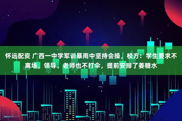 怀远配资 广西一中学军训暴雨中坚持会操，校方：学生要求不离场，领导、老师也不打伞，提前安排了姜糖水