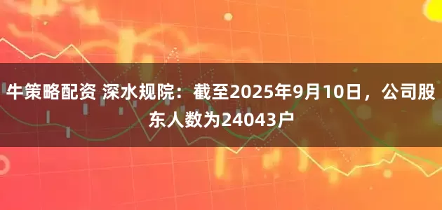 牛策略配资 深水规院：截至2025年9月10日，公司股东人数为24043户