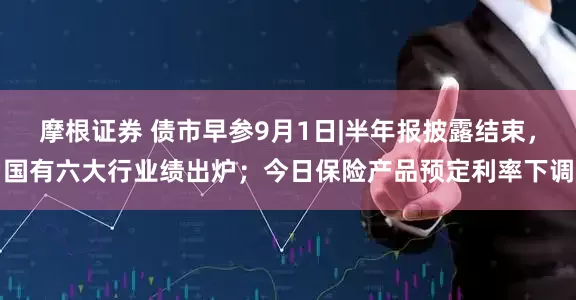 摩根证券 债市早参9月1日|半年报披露结束，国有六大行业绩出炉；今日保险产品预定利率下调