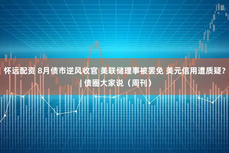 怀远配资 8月债市逆风收官 美联储理事被罢免 美元信用遭质疑？ | 债圈大家说（周刊）
