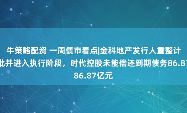 牛策略配资 一周债市看点|金科地产发行人重整计划获批并进入执行阶段，时代控股未能偿还到期债务86.87亿元