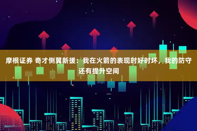摩根证券 奇才侧翼新援：我在火箭的表现时好时坏，我的防守还有提升空间
