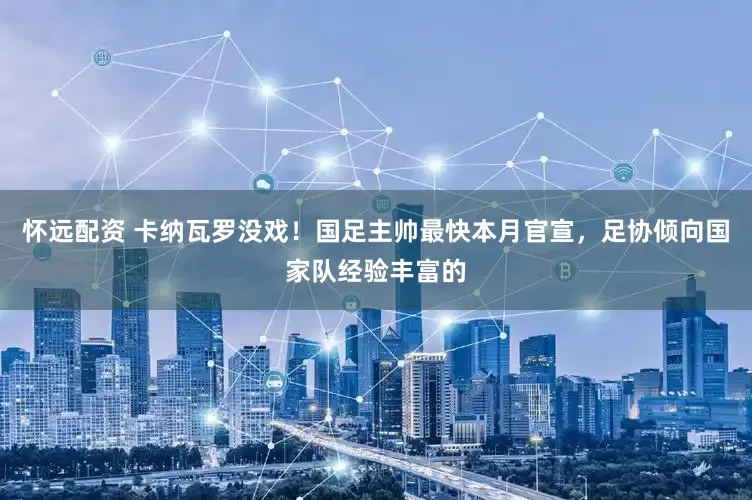 怀远配资 卡纳瓦罗没戏！国足主帅最快本月官宣，足协倾向国家队经验丰富的