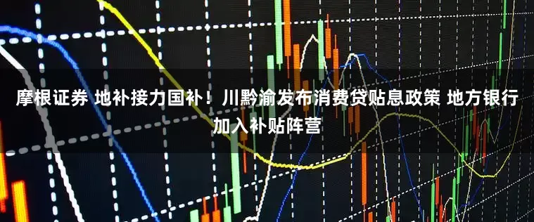 摩根证券 地补接力国补！川黔渝发布消费贷贴息政策 地方银行加入补贴阵营