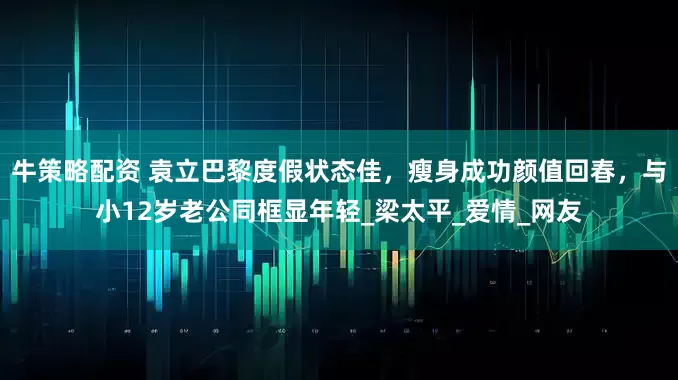 牛策略配资 袁立巴黎度假状态佳，瘦身成功颜值回春，与小12岁老公同框显年轻_梁太平_爱情_网友