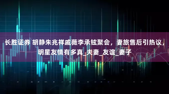 长胜证券 胡静朱兆祥戚薇李承铉聚会，妻旅售后引热议，明星友情有多真_夫妻_友谊_妻子