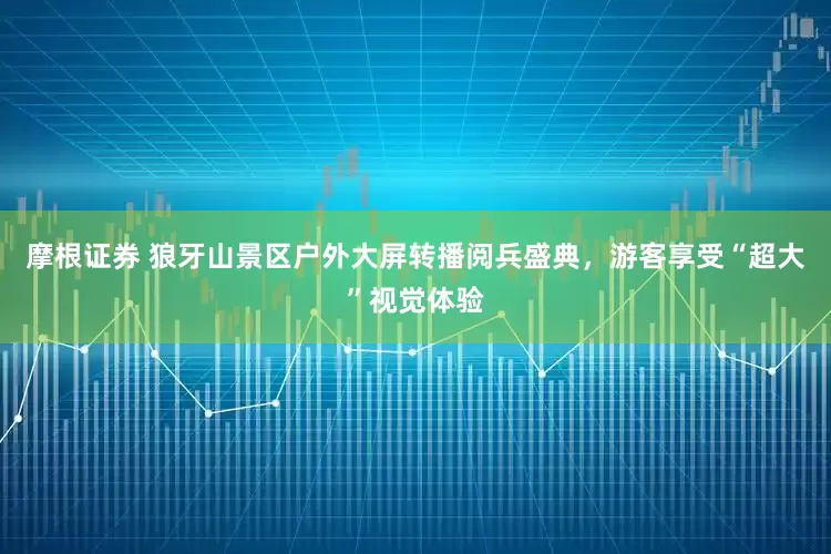 摩根证券 狼牙山景区户外大屏转播阅兵盛典，游客享受“超大”视觉体验