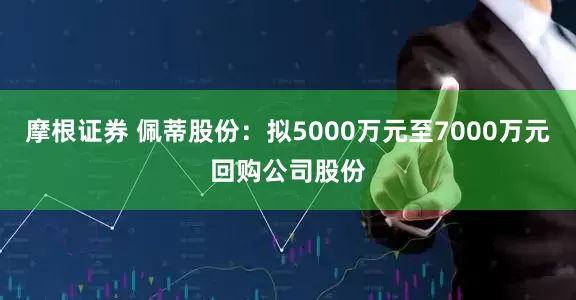 摩根证券 佩蒂股份：拟5000万元至7000万元回购公司股份